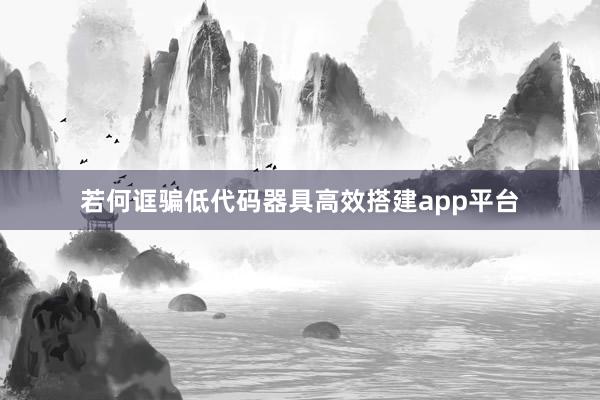 若何诓骗低代码器具高效搭建app平台